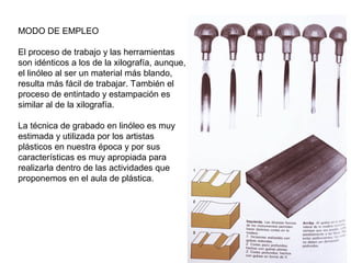 MODO DE EMPLEO
El proceso de trabajo y las herramientas
son idénticos a los de la xilografía, aunque,
el linóleo al ser un material más blando,
resulta más fácil de trabajar. También el
proceso de entintado y estampación es
similar al de la xilografía.
La técnica de grabado en linóleo es muy
estimada y utilizada por los artistas
plásticos en nuestra época y por sus
características es muy apropiada para
realizarla dentro de las actividades que
proponemos en el aula de plástica.
 