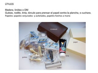 ÚTILES
Madera, linóleo o DM
Gubias, rodillo, tinta, tórculo para prensar el papel contra la plancha, o cuchara.
Papeles: papeles verjurados y avitelados, papeles hechos a mano
 