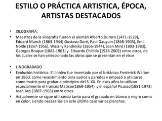 ESTILO O PRÁCTICA ARTISTICA, ÉPOCA,
ARTISTAS DESTACADOS
• XILOGRAFÍA:
• Maestros de la xilografía fueron el alemán Alberto Durero (1471-1528),
Eduard Munch (1863-1944) Gustavo Doré, Paul Gauguin (1848-1903), Emil
Nolde (1867-1956), Wassily Kandinsky (1866-1944), Joan Miró (1893-1983),
Georges Braque (1882-1963) y Eduardo Chillida (1924-2002) entre otros, de
los cuales se han seleccionado las obras que se presentan en el visor
• LINOGRABADO
• Evolución histórica: El linóleo fue inventado por el británico Frederick Walton
en 1860, como revestimiento para suelos y paredes y empezó a utilizarse
como matriz para grabar a principios del S. XX. En esos años lo utilizan
especialmente el francés Matisse(1869-1954) y el español Picasso(1881-1973)
Jean Arp (1887-1966) entre otros
• Actualmente se sigue utilizando tanto para el grabado en blanco y negro como
en color, siendo necesarias en este último caso varias planchas.
 