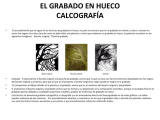 EL GRABADO EN HUECO
CALCOGRAFÍA
• El procedimiento que se sigue en las técnicas de grabado en hueco, es justo el contrario que en el grabado en relieve, es decir, consiste en
vaciar los negros.Una idea clara de como se debe tallar una plancha o matriz para obtener un grabado en hueco, la podemos visualizar en las
siguientes imágenes: Boceto original Plancha grabado
• Grabado Si observamos el boceto original y la plancha de grabado, vemos que lo que se vacía con las herramientas de grabado son los negros
del boceto original o proyecto, para que lo que en el proyecto o boceto original es negro quede en negro en el grabado
• .Si comparamos el dibujo tallado en la plancha y el grabado, vemos que es el simétrico del boceto original y del grabado.
• Si analizamos el boceto original y el grabado vemos que las formas y su disposición en la composición coinciden, aunque el resultado final en el
grabado aporta calidades y cualidades expresivas notables, propias de la técnicas de grabado en hueco.
• Esta técnica se denomina grabado calcográfico o calcografía y es el antecedente directo del huecograbado en las artes gráficas. Las tallas
pueden realizarse de dos maneras: Por procedimientos directos, o mecánicos, en los que el grabador talla o rehunde las planchas mediante
una serie de útiles incisivos, punzantes o percutores o por procedimientos indirectos utilizando ácidos.
 