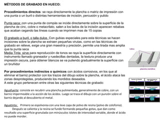 MÉTODOS DE GRABADO EN HUECO:
Procedimientos directos: se raya directamente la plancha o matriz de impresión con
una punta o un buril o distintas herramientas de incisión, percusión y pulido
Punta seca: con una punta de compás se incide directamente sobre la superficie de la
plancha de cinc, cobre o metacrilato, salen a los lados de la incisión aparecen rebabas
que acaban cegando las líneas cuando se imprimen mas de 15 copias
El grabado a buril, o talla dulce. Con gubias especiales para esta técnicas se hacen
incisiones sobre la plancha se extraen pequeñas virutas, como en las técnicas de
grabado en relieve, exige una gran maestría y precisión, permite una tirada mas amplia
que la punta seca
Media Tinta sirve para reproducción de tonos se raya la superficie directamente con
instrumento llamado graneador y ruedecillas dentadas, la textura produce una
impresión oscura, para obtener blancos se va puliendo gradualmente la superficie con
un bruñidor
Por procedimientos indirectos o químicos con ácidos corrosivos, en los que al
eliminar el barniz protector con los trazos del dibujo sobre la plancha, el ácido ataca las
zonas desprotegidas, produciendo los mordidos deseados.
A este grupo pertenecen entre otras las siguientes técnicas de grabado:
Aguafuerte: consiste en recubrir una plancha pulimentada, generalmente de cobre, con un
barniz impermeable a la acción de los ácidos. Luego se traza el dibujo con un punzón sobre el
barniz dejando al descubierto el metal.
Aguatinta: Primero se espolvorea con una leve capa de polvo de resina (polvo de colofonia).
Después se calienta y la resina se funde formando pequeñas gotas, que dan como
resultado una superficie granulada con minúsculos islotes de intensidad variable, donde el ácido
no puede morder.
 