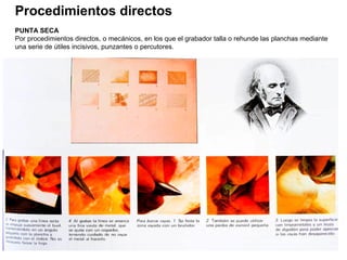 Procedimientos directos
PUNTA SECA
Por procedimientos directos, o mecánicos, en los que el grabador talla o rehunde las planchas mediante
una serie de útiles incisivos, punzantes o percutores.
 