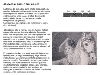 GRABADO AL BURIL O TALLA DULCE
La técnica de grabado a buril, o talla dulce, recibe su
nombre de la principal herramienta que se utiliza para
tallar la plancha: el buril. Con él se talla la plancha o
matriz dejando unos surcos o tallas de diferente
profundidad y forma, con las que se crea la
composición del grabado.
La matriz que se emplea es de metal (cobre, acero,
cinc, etcétera).
El grabador talla la matriz, y en los huecos (tallas)
que en ella abre se depositará la tinta. Después y
como final del proceso, con una fuerte presión en una
prensa, la composición se trasladará al papel
obteniéndose el grabado. El grabado a buril en metal o
talla dulce fue descubierto hacia la mitad del siglo XV.
Para la talla dulce se emplean y se han empleado
distintos metales, siendo los más usados: el acero, el
zinc y preferentemente el cobre.
El grabado a buril es una técnica de difícil ejecución,
que requiere un largo aprendizaje y exige mucha
meticulosidad y paciencia durante la realización de la
plancha o matriz. Con esta técnica se logran bellos
efectos y una rica extensión de matices, que van
desde los blancos apagados a los negros intensos,
profundos o aterciopelados. Las sombras se
consiguen por entrecruzamiento de líneas: cuanto más
cercanas, más sombreada la imagen.
 