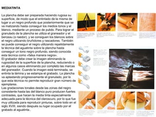 MEDIATINTA
La plancha debe ser preparada haciendo rugosa su
superficie, de modo que el entintado de la misma de
lugar a un negro profundo que posteriormente que se
va matizando hasta conseguir los medios tonos y el
blanco, mediante un proceso de pulido. Para lograr el
granulado de la plancha se utiliza el graneador y el
berceau (o raedor), y se consiguen los blancos sobre
el negro utilizando bruñidores y rascadores. También
se puede conseguir el negro utilizando repetidamente
la técnica del aguatinta sobre la plancha hasta
conseguir un tono negro profundo, siendo conocida
esta técnica como «falsa manera negra».
El grabador debe crear la imagen eliminando la
rugosidad de la superficie de la plancha, reduciendo o
en algunos casos eliminando por completo las marcas
del graneador. Cuando la imagen está terminada, se
entinta la lámina y se estampa el grabado. La plancha
va aplastando progresivamente el granulado, por lo
que esta técnica no permite reproducir gran número de
ejemplares.
Las gradaciones tonales desde las zonas del negro
consistente hasta las del blanco puro producen fuertes
contrastes, que hacen la media tinta especialmente
adecuada para la técnica del claroscuro, por lo que fue
muy utilizada para reproducir pinturas, sobre todo en el
siglo XVIII, siendo después su lugar ocupado por el
grabado al aguatinta..
 