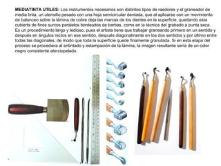 MEDIATINTA UTILES: Los instrumentos necesarios son distintos tipos de raedores y el graneador de
media tinta, un utensilio pesado con una hoja semicircular dentada, que al aplicarse con un movimiento
de balanceo sobre la lámina de cobre deja las marcas de los dientes en la superficie, quedando esta
cubierta de finos surcos paralelos bordeados de barbas, como en la técnica del grabado a punta seca.
Es un procedimiento largo y tedioso, pues el artista tiene que trabajar graneando primero en un sentido y
después en ángulos rectos en ese sentido, después diagonalmente en los dos sentidos y por último entre
todas las diagonales, de modo que toda la superficie quede finamente granulada. Si en esta etapa del
proceso se procediera al entintado y estampación de la lámina, la imagen resultante sería de un color
negro consistente aterciopelado.
 