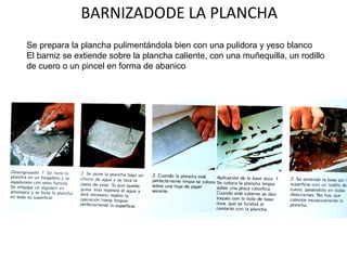 BARNIZADODE LA PLANCHA
Se prepara la plancha pulimentándola bien con una pulidora y yeso blanco
El barniz se extiende sobre la plancha caliente, con una muñequilla, un rodillo
de cuero o un pincel en forma de abanico
 