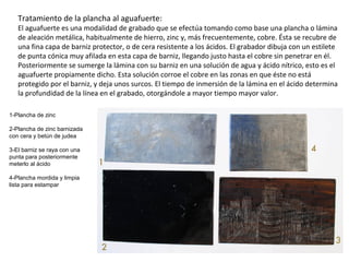 Tratamiento de la plancha al aguafuerte:
El aguafuerte es una modalidad de grabado que se efectúa tomando como base una plancha o lámina
de aleación metálica, habitualmente de hierro, zinc y, más frecuentemente, cobre. Ésta se recubre de
una fina capa de barniz protector, o de cera resistente a los ácidos. El grabador dibuja con un estilete
de punta cónica muy afilada en esta capa de barniz, llegando justo hasta el cobre sin penetrar en él.
Posteriormente se sumerge la lámina con su barniz en una solución de agua y ácido nítrico, esto es el
aguafuerte propiamente dicho. Esta solución corroe el cobre en las zonas en que éste no está
protegido por el barniz, y deja unos surcos. El tiempo de inmersión de la lámina en el ácido determina
la profundidad de la línea en el grabado, otorgándole a mayor tiempo mayor valor.
1-Plancha de zinc
2-Plancha de zinc barnizada
con cera y betún de judea
3-El barniz se raya con una
punta para posteriormente
meterlo al ácido
4-Plancha mordida y limpia
lista para estampar
 