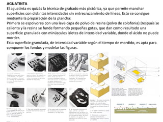 AGUATINTA
El aguatinta es quizás la técnica de grabado más pictórica, ya que permite manchar
superficies con distintas intensidades sin entrecruzamiento de líneas. Esto se consigue
mediante la preparación de la plancha:
Primero se espolvorea con una leve capa de polvo de resina (polvo de colofonia).Después se
calienta y la resina se funde formando pequeñas gotas, que dan como resultado una
superficie granulada con minúsculos islotes de intensidad variable, donde el ácido no puede
morder.
Esta superficie granulada, de intensidad variable según el tiempo de mordido, es apta para
componer los fondos y modelar las figuras.
 