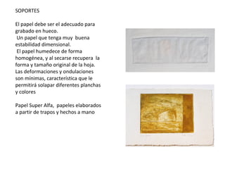 SOPORTES
El papel debe ser el adecuado para
grabado en hueco.
Un papel que tenga muy buena
estabilidad dimensional.
El papel humedece de forma
homogénea, y al secarse recupera la
forma y tamaño original de la hoja.
Las deformaciones y ondulaciones
son mínimas, característica que le
permitirá solapar diferentes planchas
y colores
Papel Super Alfa, papeles elaborados
a partir de trapos y hechos a mano
 