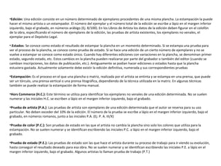 •Edición: Una edición consiste en un número determinado de ejemplares procedentes de una misma plancha. La estampación la puede
hacer el mismo artista o un estampador. El número del ejemplar y el número total de la edición se escribe a lápiz en el margen inferior
izquierdo, bajo el grabado, en números arábigo (Ej. 8/100). En los Libros de Artista los datos de la edición deben figurar en el colofón
de la obra, especificando el número de ejemplares de la edición, las pruebas de artista existentes, los ejemplares no venales, el
ejemplar para el Depósito Legal.
•.Estados: Se conoce como estado el resultado de estampar la plancha en un momento determinado. Si se estampa una prueba para
ver el proceso de la plancha, se conoce como prueba de estado. Si se hace una edición de un cierto número de ejemplares y no se
vuelve a estampar se conoce como estado único. Cuando hay diferentes ediciones con variaciones en la plancha, se denominan primer
estado, segundo estado, etc. Estos cambios en la plancha pueden realizarse por parte del grabador o también del editor (cuando se
cambian inscripciones, los datos de publicación, etc.). Antiguamente se podían hacer ediciones o estados hasta que la plancha
estuviera gastada. Actualmente solamente debe existir la edición definitiva, numerada y sus correspondientes pruebas
•Estampación: Es el proceso en el que una plancha o matriz, realizada por el artista se entinta y se estampa en una prensa, que puede
ser un tórculo, una prensa vertical o una prensa litográfica, dependiendo de la técnica utilizada en la matriz. En algunas técnicas
también se puede realizar la estampación de forma manual.
•Hors Commerce (H.C.): Este término se utiliza para identificar los ejemplares no venales de una edición determinada. No se suelen
numerar y las iniciales H.C. se escriben a lápiz en el margen inferior izquierdo, bajo el grabado.
•Prueba de artista (P.A.): Las pruebas de artista son ejemplares de una edición determinada que el autor se reserva para su uso
particular. No deben exceder del 10% de la edición. El número de la prueba se escribe a lápiz en el margen inferior izquierdo, bajo el
grabado, en números romanos, junto a las iniciales P.A. (Ej. P. A. III/X)
•Prueba de color (P.C.): Son pruebas de estado en las que el artista no cambia la plancha sino solo los colores que utiliza para la
estampación. No se suelen numerar y se identifican escribiendo las iniciales P.C. a lápiz en el margen inferior izquierdo, bajo el
grabado.
•Prueba de estado (P.E.): Las pruebas de estado son las que hace el artista durante su proceso de trabajo para ir viendo su evolución,
hasta conseguir el resultado deseado para esa obra. No se suelen numerar y se identifican escribiendo las iniciales P.E. a lápiz en el
margen inferior izquierdo, bajo el grabado. Algunos artistas lo llaman prueba de trabajo (P.T.)
 