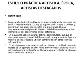 ESTILO O PRÁCTICA ARTISTICA, ÉPOCA,
ARTISTAS DESTACADOS
• PUNTA SECA
• Evolución histórica: Esta técnica es aproximadamente coetánea del
buril. A mediados del S. XV hay ya algunos artistas que la utilizan y
que firman sus obras con iniciales o monogramas. El más
importante de ese siglo es el Maestro del Gabinete de Ámsterdam
(llamado así por conservarse allí sus estampas).
• En el S. XVI la utilizan algunos artistas como Durero, aunque en
escasas ocasiones, y en el XVII Rembrandt, aunque en esta época la
mayoría de los artistas la utilizan combinada con otras técnicas
calcográficas.
• En los siglos posteriores pocos artistas la usan en solitario, aunque
Picasso es un ejemplo de ello. Al no admitir tiradas altas no resulta
adecuada para la ilustración de libros salvo que se trate de libros de
artista de tirada reducida
 