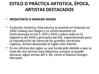ESTILO O PRÁCTICA ARTISTICA, ÉPOCA,
ARTISTAS DESTACADOS
• MEDIATINTA O MANERA NEGRA
• Evolución histórica: Esta técnica la inventó en Holanda en
1642 Ludwig von Siegen y se utilizó bastante en
Centroeuropa en los S. XVII y XVIII y sobre todo en la
Inglaterra del XVIII y principios del XIX, especialmente para
la reproducción de obras de los grandes retratistas
ingleses. Artista destacado el Inglés John Martin
• En los últimos dos siglos su uso ha decaído debido a que se
trata de una técnica muy laboriosa, aunque se puede
destacar algún artista del S. XX, como el italiano Giorgio
Morandi..
 