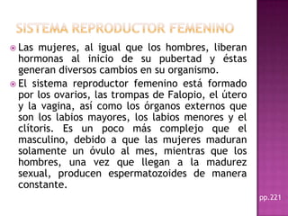 SISTEMA REPRODUCTOR FEMENINOLas mujeres, al igual que los hombres, liberan hormonas al inicio de su pubertad y éstas generan diversos cambios en su organismo.El sistema reproductor femenino está formado por los ovarios, las trompas de Falopio, el útero y la vagina, así como los órganos externos que son los labios mayores, los labios menores y el clítoris. Es un poco más complejo que el masculino, debido a que las mujeres maduran solamente un óvulo al mes, mientras que los hombres, una vez que llegan a la madurez sexual, producen espermatozoides de manera constante. pp.221