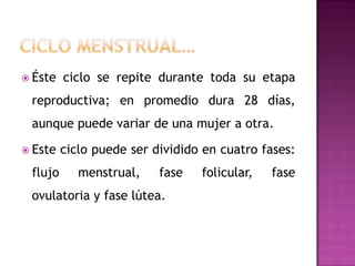 Ciclo menstrual…Éste ciclo se repite durante toda su etapa reproductiva; en promedio dura 28 días, aunque puede variar de una mujer a otra.Este ciclo puede ser dividido en cuatro fases: flujo menstrual, fase folicular, fase ovulatoria y fase lútea.