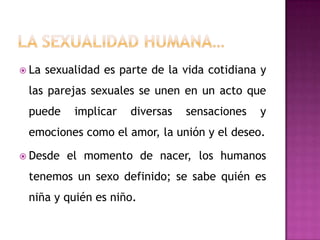 La sexualidad humana…La sexualidad es parte de la vida cotidiana y las parejas sexuales se unen en un acto que puede implicar diversas sensaciones y emociones como el amor, la unión y el deseo.Desde el momento de nacer, los humanos tenemos un sexo definido; se sabe quién es niña y quién es niño.