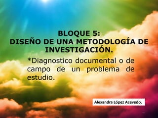 BLOQUE 5:
DISEÑO DE UNA METODOLOGÍA DE
       INVESTIGACIÓN.
   *Diagnostico documental o de
   campo de un problema de
   estudio.


                    Alexandra López Acevedo.
 