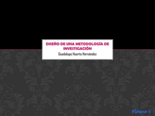 Guadalupe Huerta Hernández
DISEÑO DE UNA METODOLOGÍA DE
INVESTIGACIÓN
Bloque 5
 