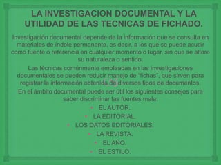 
LA INVESTIGACION DOCUMENTAL Y LA
UTILIDAD DE LAS TECNICAS DE FICHADO.
Investigación documental depende de la información que se consulta en
materiales de índole permanente, es decir, a los que se puede acudir
como fuente o referencia en cualquier momento o lugar, sin que se altere
su naturaleza o sentido.
Las técnicas comúnmente empleadas en las investigaciones
documentales se pueden reducir manejo de “fichas”, que sirven para
registrar la información obtenida de diversos tipos de documentos.
En el ámbito documental puede ser útil los siguientes consejos para
saber discriminar las fuentes mala:
• EL AUTOR.
• LA EDITORIAL.
• LOS DATOS EDITORIALES.
• LA REVISTA.
• EL AÑO.
• EL ESTILO.
 