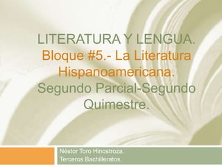 LITERATURA Y LENGUA.
Bloque #5.- La Literatura
Hispanoamericana.
Segundo Parcial-Segundo
Quimestre.
Néstor Toro Hinostroza.
Terceros Bachilleratos.
 