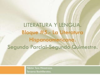 LITERATURA Y LENGUA.
Bloque #5.- La Literatura
Hispanoamericana.
Segundo Parcial-Segundo Quimestre.
Néstor Toro Hinostroza.
Terceros Bachilleratos.
 
