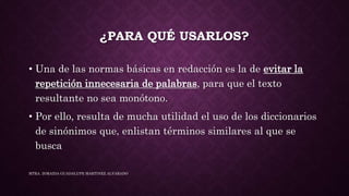 ¿PARA QUÉ USARLOS?
• Una de las normas básicas en redacción es la de evitar la
repetición innecesaria de palabras, para que el texto
resultante no sea monótono.
• Por ello, resulta de mucha utilidad el uso de los diccionarios
de sinónimos que, enlistan términos similares al que se
busca
MTRA. ZORAIDA GUADALUPE MARTINEZ ALVARADO
 