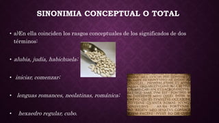 SINONIMIA CONCEPTUAL O TOTAL
• a)En ella coinciden los rasgos conceptuales de los significados de dos
términos:
• alubia, judía, habichuela;
• iniciar, comenzar;
• lenguas romances, neolatinas, románica;
• hexaedro regular, cubo.
 