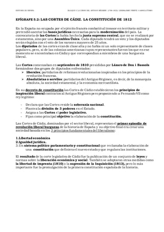 HISTORIA DE ESPAÑA BLOQUE 5: LA CRISIS DEL ANTIGUO RÉGIMEN (1788-1833): LIBERALISMO FRENTE A ABSOLUTISMO
EPÍGRAFE 5.2: LAS CORTES DE CÁDIZ. LA CONSTITUCIÓN DE 1812.
En la España no ocupada por el ejército francés combatió al invasor en territorio militar y
pretendió asentar las bases jurídicas necesarias para la modernización del país. La
convocatoria de las Cortes la había hecho la junta suprema central, que no se realizará por
estamentos, sino por una Asamblea Única. Cada diputado tendrá un voto y los diputados
serán elegidos con el voto de los varones mayores de 25 años.
Los diputados de las cortes erande clase alta y no había ni un solo representante de clases
populares, pero, si de las colonias americanas cuyos representantesfueron los que en ese
momento se encontraban en Cádiz y que correspondían a miembros de una burguesía
liberal.
Las Cortes comenzaban en septiembre de 1810 presididas por Lázaro de Dou i Bassols
formándose dos grupos de diputados enfrentados:
 liberales; partidarios de reformasrevolucionarias inspiradas en los principios de la
revolución francesa.
 Absolutistas o serviles: partidarios del Antiguo Régimen, es decir, de la monarquía
absoluta, la sociedad estamental,y la economía mercantilista.
En su decreto de constitución las Cortes de Cádiz establecieron los principios de
inspiración liberal contrarios al Antiguo Régimenpero proponiendo a Fernando VII como
rey legitimo:
- Declara que las Cortes reside la soberanía nacional.  
- Plantea la división de 3 poderes en el Estado.  
- Asigna a las Cortes el poder legislativo.  
- Fijan como principal objetivo la elaboraciónde la constitución.  
Las Cortes de Cádiz, dominadas por el sector liberal, representanel primer episodio de
revolución liberal burguesa de la historia de España y su objetivo final era crear una
sociedad basada en los 3 principios fundamentalesdel liberalismo:
1.Libertad económica  
2.Igualdad jurídica.  
3.Un sistema político parlamentario y constitucional que reclamaba la elaboración de
una constitución que definiera el nuevo estado y que regulara las instituciones.  
El resultado de la corte legislativa de Cádiz fue la publicación de un conjunto de leyes y
normas sobre la liberación económica y social. También se adoptaron otras medidas como
la libertad de imprenta (1810) o la supresión de la Inquisición (1813), pero lo más
importante fue la promulgación de la primera constitución española de la historia.
 