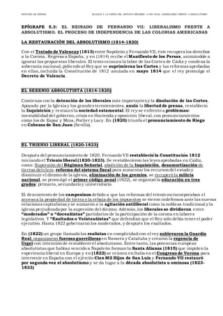 HISTORIA DE ESPAÑA BLOQUE 5: LA CRISIS DEL ANTIGUO RÉGIMEN (1788-1833): LIBERALISMO FRENTE A ABSOLUTISMO
EPÍGRAFE 5.3: EL REINADO DE FERNANDO VII: LIBERALISMO FRENTE A
ABSOLUTISMO. EL PROCESO DE INDEPENDENCIA DE LAS COLONIAS AMERICANAS
LA RESTAURACIÓN DEL ABSOLUTISMO (1814-1820)
Con el Tratado de Valençay (1813) entre Napoleón y Fernando VII, éste recupera los derechos
a la Corona. Regresa a España, y en (1814) recibe el Manifiesto de los Persas, animándole a
ignorar las propuestas liberales. El texto censura la labor de las Cortes de Cádiz y condena la
soberanía nacional, pidiendo al Rey que se suprimieran las Cortes y las reformasaprobadas
en ellas, incluida la Constitución de 1812 anulada en mayo 1814 que el rey promulga el
Decreto de Valencia.
EL SEXENIO ABSOLUTISTA (1814-1820)
Comienza con la detención de los liberales más importantesy la disolución de las Cortes.
Apoyado por la Iglesia y los grandesterratenientes, anuló la libertad de prensa, restableció
la Inquisición y restauró la sociedad estamental.El rey se enfrentó a problemas:
inestabilidad del gobierno, crisis en Hacienda y oposición liberal, con pronunciamientos
como los de Espoz y Mina, Porlier y Lacy. En (1820) triunfa el pronunciamiento de Riego
en Cabezas de San Juan (Sevilla).
EL TRIENIO LIBERAL (1820-1823)
Después del pronunciamiento de 1820, Fernando VII restableció la Constitución 1812
iniciando el Trienio liberal (1820-1823). Se restablecieron las leyesaprobadas en Cádiz,
como: Supresión del Régimen Señorial, abolición de la Inquisición, desamortización de
tierras del clero, reforma del sistema fiscal para aumentar los recursosdel estado y
disminuir el diezmo de la iglesia, eliminación de los gremios, se recuperó la milicia
nacional, se promulgó el primer código penal (1822), se organizó la educación en tres
grados: primario, secundario y universitario.
El descontento de los campesinos debido a que las reformas del trienio no incorporaban el
acceso a la propiedad de tierra y la rebaja de los impuestos se vieron indefensos ante las nuevas
relacionescapitalistas y se sumaron a la agitación antiliberal como la nobleza tradicional y la
iglesia perjudicada por la supresión del diezmo. Además,los liberales se dividieron entre
“moderados” o “doceañistas” partidarios de la participación de la corona en labores
legislativos. Y “Exaltados o Veinteañistas” que defendían que el Rey sólo debía tener el poder
ejecutivo. Hasta 1822 gobernaron los moderados, y después los exaltados.
En (1822) un grupo llamado los realistas en complicidad con el rey sublevaron la Guardia
Real, organizaron fuerzas guerrilleras en Navarra y Cataluña y crearon la regencia de
Urgel con intenciónde restablecer el absolutismo. Entre tanto, las potencias europeas
absolutistas que habían vencido a Napoleón forman la Santa Alianza (1815) que impiden la
experiencia liberal en Europa y en (1822) se reúnen en Italia en el Congreso de Verona para
intervenir en España con el ejército Cien Mil Hijos de San Luís y Fernando VII restauró
por segunda vez el absolutismo y se da lugar a la década absolutista u ominosa (1823-
1833)
 