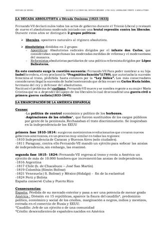 HISTORIA DE ESPAÑA BLOQUE 5: LA CRISIS DEL ANTIGUO RÉGIMEN (1788-1833): LIBERALISMO FRENTE A ABSOLUTISMO
LA DÉCADA ABSOLUTISTA o Década Ominosa (1823-1833)
Fernando VII declaró nulos todos los actos de gobierno durante el Trienio Liberal y restauró
de nuevo el absolutismo moderado iniciado con una brutal represión contra los liberales.
Durante estos años se distinguen 2 grupos políticos:
 liberales, opositores naturales al régimen absolutista.
 Absolutistas divididos en 2 grupos:
- Apostólicos: Absolutistas radicales dirigidos por el infante don Carlos, que
consideraban sospechosas las moderadas medidas de reforma y el moderantismo
del monarca.
- Reformistas absolutistas partidarios de una política reformista dirigidos por López
Ballesteros.
En este contexto surge la cuestión sucesoria: Fernando VII Para poder nombrar a su hija
Isabel heredera, el rey proclamó la “Pragmática Sanción”(1789),que autorizaba la sucesión
femenina al trono, prohibida hasta entonces por la “Ley Sálica”. Los más conservadores
consideraron ilegal la sucesión de Isabel sosteniendo que debía recaer en Carlos María Isidro,
hermano del rey y defensor del absolutismo.
Nació así el problema del carlismo. Fernando VII muere y se nombra regente a su mujer María
Cristina que va a depender del apoyo de los liberales lo cual desencadenó una guerra civil o
primera guerra carlista(1833-1840).
LA EMANCIPACIÓN DE LA AMÉRICA ESPAÑOLA
Causas:
-La política de control económico y político de los borbones.
-Aspiraciones de los criollos*, que fueron sustituidos de los cargos públicos
por gente de la península. Rechazaban el trato discriminatorio. Se inspiraban
en la independencia de los EEUU
primera fase 1810-1814: surgieron movimientosrevolucionarios que crearon nuevos
gobiernos americanos, en un proceso muy similar en todas las regiones:
-1810 Independencia de Caracas y Buenos Aires (solo ciudades).
-1811 Paraguay, contra ello Fernando VII mandó un ejército para sofocar las ansias
de independencia, sin embargo, las reanimó.
segunda fase 1815- 1824: Fernando VII regresa al trono y envía a América un
ejército de más de 10.000 hombres que incrementó las ansias de independencia.
-1816 Argentina
-1817 Chile (b. de Chacabuco – José San Martín)
-1819 Colombia (Simón Bolívar)
-1821 Venezuela ( S. Bolívar) y México (Hidalgo) - fin de la esclavitud
-1824 Perú y Bolivia
España conservó Cuba y Puerto Rico
Consecuencias:
España: Pérdida de su mercado exterior y pasa a ser una potencia de menor grado
América : División en 15 repúblicas, aparece la fisura del caudillo*, predominio
político, económico y social de los criollos, marginación a negros, indios y mestizos,
entrada en el comercio de Rusia y EEUU.
*Caudillo: Jefe de un ejército o de una comunidad
*Criollo: descendientes de españoles nacidos en América
 