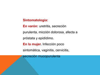 Sintomatología:
En varón: uretritis, secreción
purulenta, micción dolorosa, afecta a
próstata y epidídimo.
En la mujer. Infección poco
sintomática, vaginitis, cervicitis,
secreción mucopurulenta
 