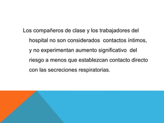 Los compañeros de clase y los trabajadores del
hospital no son considerados contactos íntimos,
y no experimentan aumento significativo del
riesgo a menos que establezcan contacto directo
con las secreciones respiratorias.
 