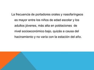 La frecuencia de portadores orales y nasofaríngeos
es mayor entre los niños de edad escolar y los
adultos jóvenes, más alta en poblaciones de
nivel socioeconómico bajo, quizás a causa del
hacinamiento y no varía con la estación del año.
 