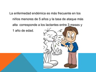 La enfermedad endémica es más frecuente en los
niños menores de 5 años y la tasa de ataque más
alta corresponde a los lactantes entre 3 meses y
1 año de edad.
 
