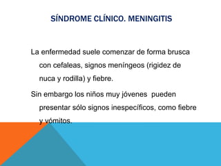 SÍNDROME CLÍNICO. MENINGITIS
La enfermedad suele comenzar de forma brusca
con cefaleas, signos meníngeos (rigidez de
nuca y rodilla) y fiebre.
Sin embargo los niños muy jóvenes pueden
presentar sólo signos inespecíficos, como fiebre
y vómitos.
 