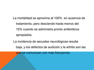 La mortalidad se aproxima al 100% en ausencia de
tratamiento, pero desciende hasta menos del
15% cuando se administra pronto antibióticos
apropiados.
La incidencia de secuelas neurológicas resulta
baja, y los defectos de audición y la artritis son las
que se comunican con más frecuencia.
 