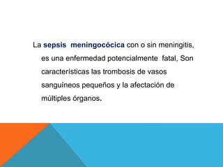 La sepsis meningocócica con o sin meningitis,
es una enfermedad potencialmente fatal, Son
características las trombosis de vasos
sanguíneos pequeños y la afectación de
múltiples órganos.
 