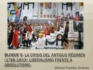 BLOQUE 5. LA CRISIS DEL ANTIGUO RÉGIMEN
(1788-1833): LIBERALISMO FRENTE A
ABSOLUTISMO.
Mónica Fuentes Jiménez
 