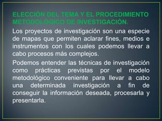 ELECCIÓN DEL TEMA Y EL PROCEDIMIENTO
METODOLÓGICO DE INVESTIGACIÓN.
Los proyectos de investigación son una especie
de mapas que permiten aclarar fines, medios e
instrumentos con los cuales podemos llevar a
cabo procesos más complejos.
Podemos entender las técnicas de investigación
como prácticas previstas por el modelo
metodológico conveniente para llevar a cabo
una determinada investigación a fin de
conseguir la información deseada, procesarla y
presentarla.
 