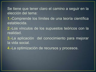 Se tiene que tener claro el camino a seguir en la
elección del tema:
1.-Comprende los límites de una teoría científica
establecida.
2.-Los vínculos de los supuestos teóricos con la
realidad.
3.-La aplicación del conocimiento para mejorar
la vida social.
4.-La optimización de recursos y procesos.
 