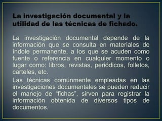 La investigación documental depende de la
información que se consulta en materiales de
índole permanente, a los que se acuden como
fuente o referencia en cualquier momento o
lugar como: libros, revistas, periódicos, folletos,
carteles, etc.
Las técnicas comúnmente empleadas en las
investigaciones documentales se pueden reducir
el manejo de “fichas”, sirven para registrar la
información obtenida de diversos tipos de
documentos.
 