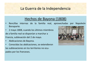 La Guerra de la Independencia
Hechos de Bayona (1808)
• Rencillas internas de la familia real, aprovechadas por Napoleón
Bonaparte.
• 2 mayo 1808, cuando los últimos miembros
de a familia real se disponían a marchar a
Francia, sublevación del 2 de mayo.
• Abdicaciones de Bayona.
• Conocidas las abdicaciones, se extendieron
las sublevaciones en los territorios no ocu-
pados por los franceses.
 