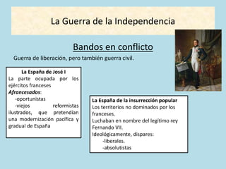 La Guerra de la Independencia
Bandos en conflicto
Guerra de liberación, pero también guerra civil.
La España de José I
La parte ocupada por los
ejércitos franceses
Afrancesados:
-oportunistas
-viejos reformistas
ilustrados, que pretendían
una modernización pacífica y
gradual de España
La España de la insurrección popular
Los territorios no dominados por los
franceses.
Luchaban en nombre del legítimo rey
Fernando VII.
Ideológicamente, dispares:
-liberales.
-absolutistas
 
