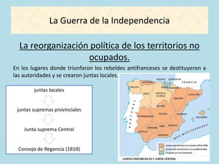 La Guerra de la Independencia
La reorganización política de los territorios no
ocupados.
En los lugares donde triunfaron los rebeldes antifranceses se destituyeron a
las autoridades y se crearon juntas locales.
juntas locales
juntas supremas provinciales
Junta suprema Central
Consejo de Regencia (1810)
 