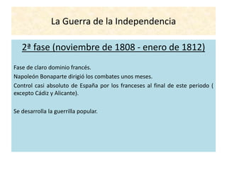 La Guerra de la Independencia
2ª fase (noviembre de 1808 - enero de 1812)
Fase de claro dominio francés.
Napoleón Bonaparte dirigió los combates unos meses.
Control casi absoluto de España por los franceses al final de este periodo (
excepto Cádiz y Alicante).
Se desarrolla la guerrilla popular.
 