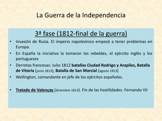 La Guerra de la Independencia
3ª fase (1812-final de la guerra)
• Invasión de Rusia. El imperio napoleónico empezó a tener problemas en
Europa.
• En España la iniciativa la tomaron los rebeldes, el ejército inglés y los
portugueses
• Derrotas francesas: Julio 1812 batallas Ciudad Rodrigo y Arapiles, Batalla
de Vitoria (junio 1813), Batalla de San Marcial (agosto 1813)
• Wellington, comandante en jefe de los ejércitos españoles.
• Tratado de Valençay (diciembre 1813). Fin de las hostilidades. Fernando VII
 
