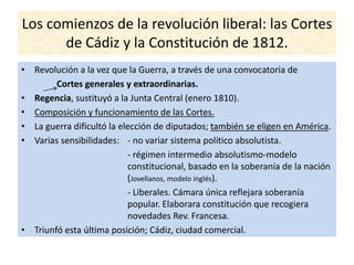 Los comienzos de la revolución liberal: las Cortes
de Cádiz y la Constitución de 1812.
• Revolución a la vez que la Guerra, a través de una convocatoria de
Cortes generales y extraordinarias.
• Regencia, sustituyó a la Junta Central (enero 1810).
• Composición y funcionamiento de las Cortes.
• La guerra dificultó la elección de diputados; también se eligen en América.
• Varias sensibilidades: - no variar sistema político absolutista.
- régimen intermedio absolutismo-modelo
constitucional, basado en la soberanía de la nación
(Jovellanos, modelo inglés).
- Liberales. Cámara única reflejara soberanía
popular. Elaborara constitución que recogiera
novedades Rev. Francesa.
• Triunfó esta última posición; Cádiz, ciudad comercial.
 