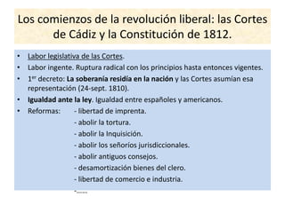 Los comienzos de la revolución liberal: las Cortes
de Cádiz y la Constitución de 1812.
• Labor legislativa de las Cortes.
• Labor ingente. Ruptura radical con los principios hasta entonces vigentes.
• 1er decreto: La soberanía residía en la nación y las Cortes asumían esa
representación (24-sept. 1810).
• Igualdad ante la ley. Igualdad entre españoles y americanos.
• Reformas: - libertad de imprenta.
- abolir la tortura.
- abolir la Inquisición.
- abolir los señoríos jurisdiccionales.
- abolir antiguos consejos.
- desamortización bienes del clero.
- libertad de comercio e industria.
-……
 