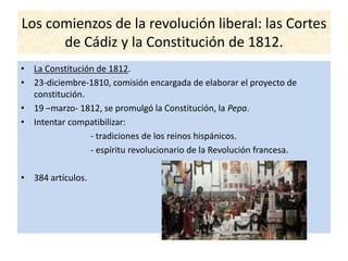 Los comienzos de la revolución liberal: las Cortes
de Cádiz y la Constitución de 1812.
• La Constitución de 1812.
• 23-diciembre-1810, comisión encargada de elaborar el proyecto de
constitución.
• 19 –marzo- 1812, se promulgó la Constitución, la Pepa.
• Intentar compatibilizar:
- tradiciones de los reinos hispánicos.
- espíritu revolucionario de la Revolución francesa.
• 384 artículos.
 