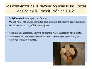 Los comienzos de la revolución liberal: las Cortes
de Cádiz y la Constitución de 1812.
• Religión católica, religión del Estado.
• Milicia Nacional, civiles armados para defensa del sistema constitucional.
• Enseñanza primaria, pública y obligatoria.
• Apenas pudo aplicarse. Guerra. Fernando VII, restauración absolutista.
• Referencia Hª Contemporánea de España, liberalismo universal y las
naciones iberoamericanas.
 