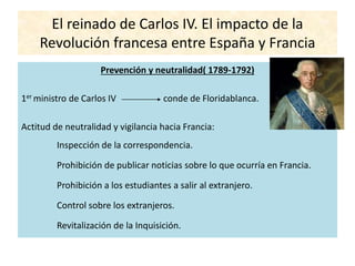 El reinado de Carlos IV. El impacto de la
Revolución francesa entre España y Francia
Prevención y neutralidad( 1789-1792)
1er ministro de Carlos IV conde de Floridablanca.
Actitud de neutralidad y vigilancia hacia Francia:
Inspección de la correspondencia.
Prohibición de publicar noticias sobre lo que ocurría en Francia.
Prohibición a los estudiantes a salir al extranjero.
Control sobre los extranjeros.
Revitalización de la Inquisición.
 